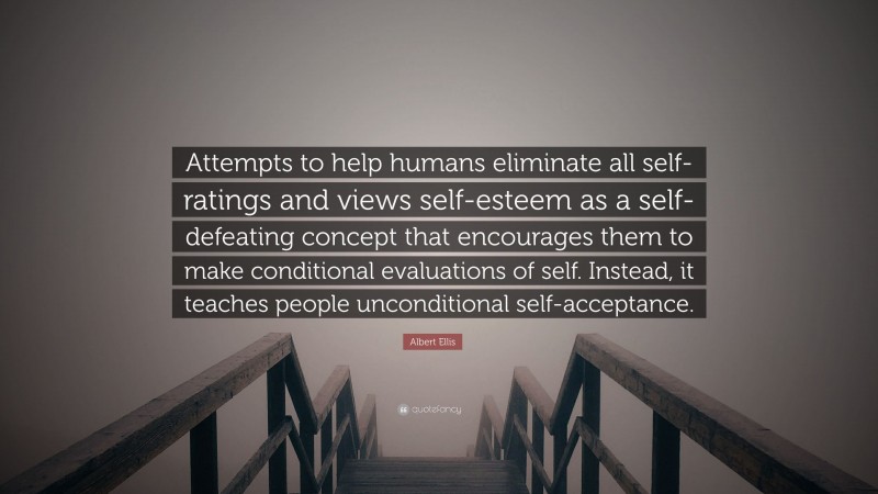 Albert Ellis Quote: “Attempts to help humans eliminate all self-ratings and views self-esteem as a self-defeating concept that encourages them to make conditional evaluations of self. Instead, it teaches people unconditional self-acceptance.”
