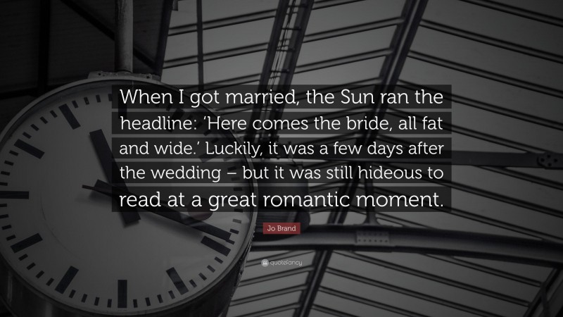 Jo Brand Quote: “When I got married, the Sun ran the headline: ‘Here comes the bride, all fat and wide.’ Luckily, it was a few days after the wedding – but it was still hideous to read at a great romantic moment.”