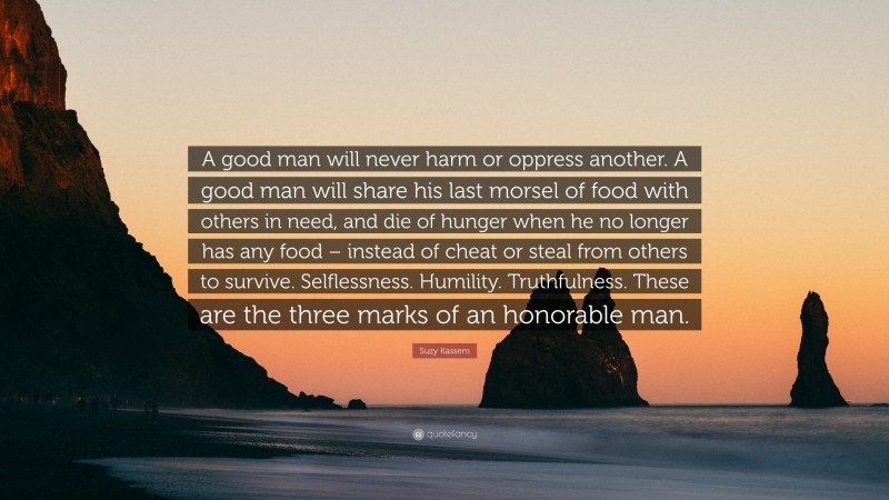 Suzy Kassem Quote: “A good man will never harm or oppress another. A good man will share his last morsel of food with others in need, and die of hunger when he no longer has any food – instead of cheat or steal from others to survive. Selflessness. Humility. Truthfulness. These are the three marks of an honorable man.”