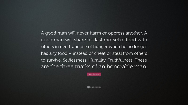 Suzy Kassem Quote: “A good man will never harm or oppress another. A good man will share his last morsel of food with others in need, and die of hunger when he no longer has any food – instead of cheat or steal from others to survive. Selflessness. Humility. Truthfulness. These are the three marks of an honorable man.”
