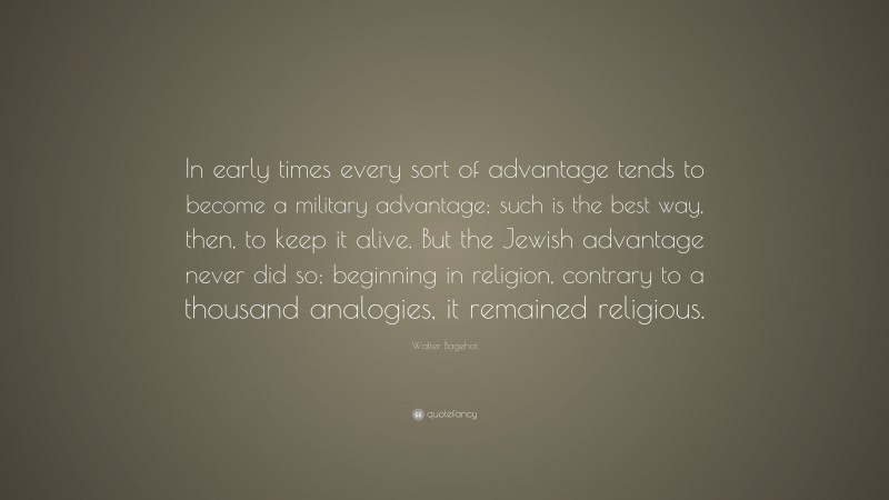 Walter Bagehot Quote: “In early times every sort of advantage tends to become a military advantage; such is the best way, then, to keep it alive. But the Jewish advantage never did so; beginning in religion, contrary to a thousand analogies, it remained religious.”