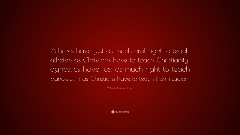 William Jennings Bryan Quote: “Atheists have just as much civil right to teach atheism as Christians have to teach Christianity; agnostics have just as much right to teach agnosticism as Christians have to teach their religion.”