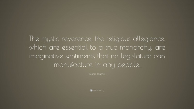 Walter Bagehot Quote: “The mystic reverence, the religious allegiance, which are essential to a true monarchy, are imaginative sentiments that no legislature can manufacture in any people.”