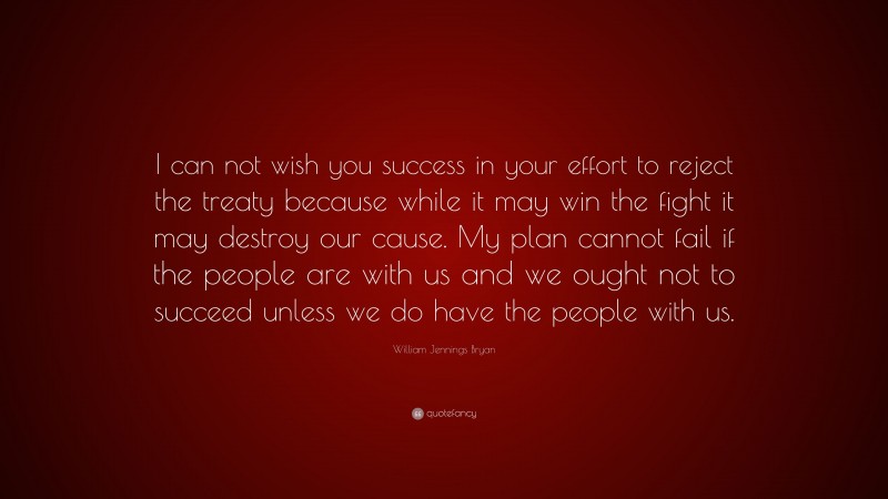 William Jennings Bryan Quote: “I can not wish you success in your effort to reject the treaty because while it may win the fight it may destroy our cause. My plan cannot fail if the people are with us and we ought not to succeed unless we do have the people with us.”