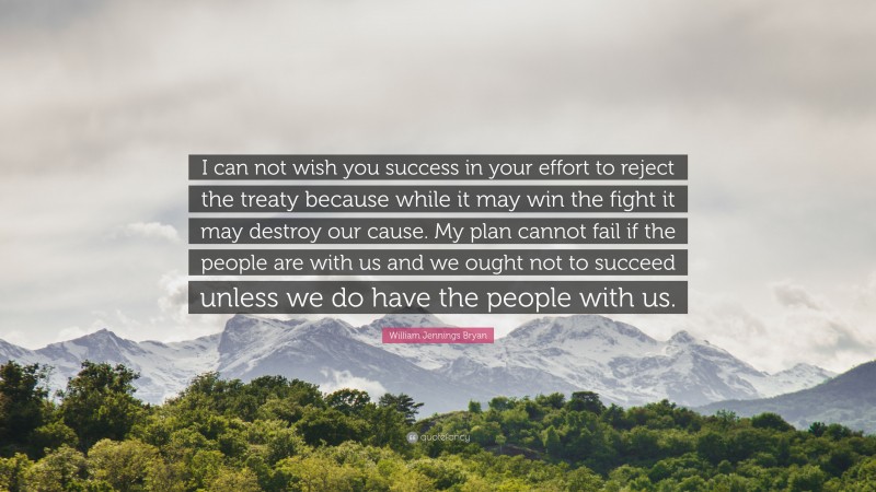 William Jennings Bryan Quote: “I can not wish you success in your effort to reject the treaty because while it may win the fight it may destroy our cause. My plan cannot fail if the people are with us and we ought not to succeed unless we do have the people with us.”