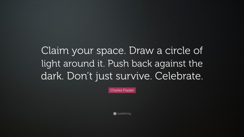 Charles Frazier Quote: “Claim your space. Draw a circle of light around it. Push back against the dark. Don’t just survive. Celebrate.”
