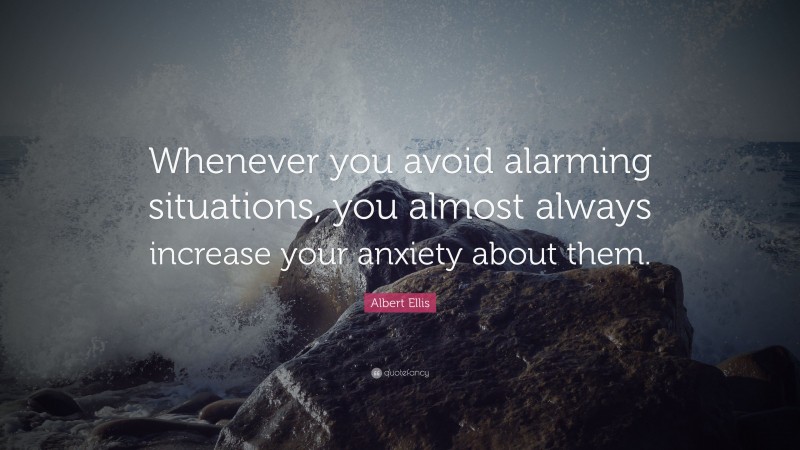 Albert Ellis Quote: “Whenever you avoid alarming situations, you almost always increase your anxiety about them.”