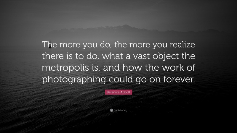 Berenice Abbott Quote: “The more you do, the more you realize there is to do, what a vast object the metropolis is, and how the work of photographing could go on forever.”