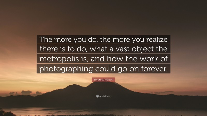 Berenice Abbott Quote: “The more you do, the more you realize there is to do, what a vast object the metropolis is, and how the work of photographing could go on forever.”