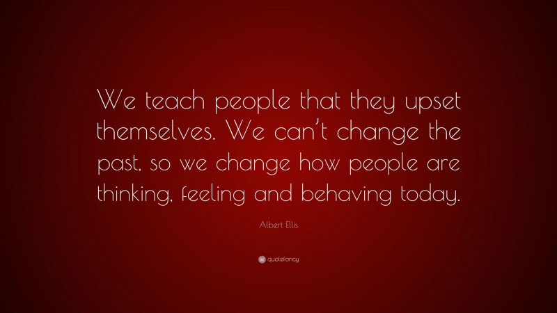 Albert Ellis Quote: “We teach people that they upset themselves. We can’t change the past, so we change how people are thinking, feeling and behaving today.”