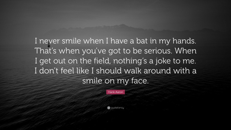 Hank Aaron Quote: “I never smile when I have a bat in my hands. That’s when you’ve got to be serious. When I get out on the field, nothing’s a joke to me. I don’t feel like I should walk around with a smile on my face.”