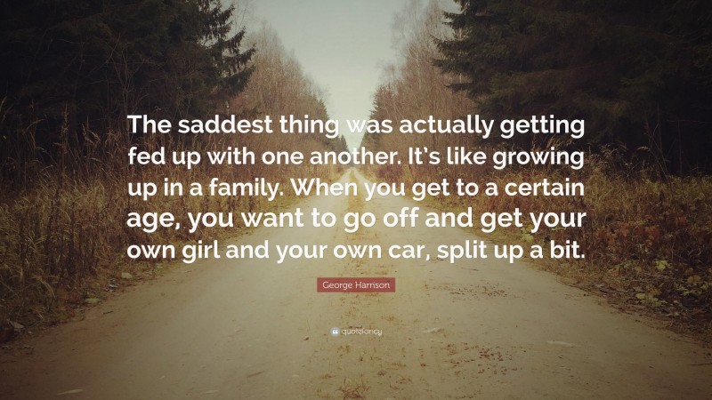 George Harrison Quote: “The saddest thing was actually getting fed up with one another. It’s like growing up in a family. When you get to a certain age, you want to go off and get your own girl and your own car, split up a bit.”