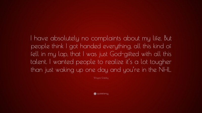 Wayne Gretzky Quote: “I have absolutely no complaints about my life. But people think I got handed everything, all this kind of fell in my lap, that I was just God-gifted with all this talent. I wanted people to realize it’s a lot tougher than just waking up one day and you’re in the NHL.”