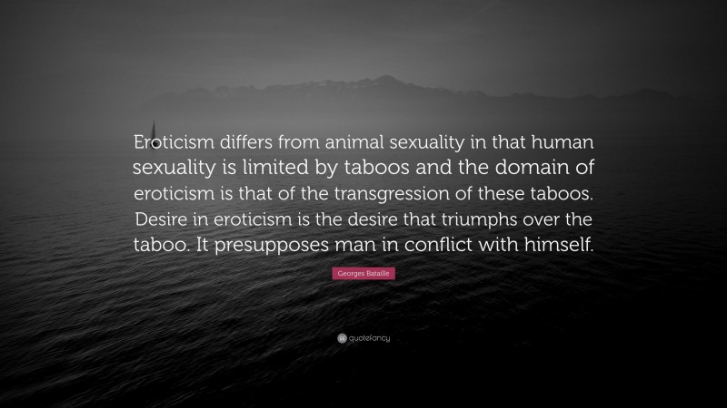 Georges Bataille Quote: “Eroticism differs from animal sexuality in that human sexuality is limited by taboos and the domain of eroticism is that of the transgression of these taboos. Desire in eroticism is the desire that triumphs over the taboo. It presupposes man in conflict with himself.”