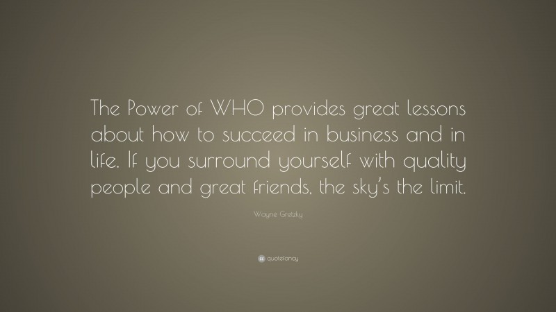 Wayne Gretzky Quote: “The Power of WHO provides great lessons about how to succeed in business and in life. If you surround yourself with quality people and great friends, the sky’s the limit.”