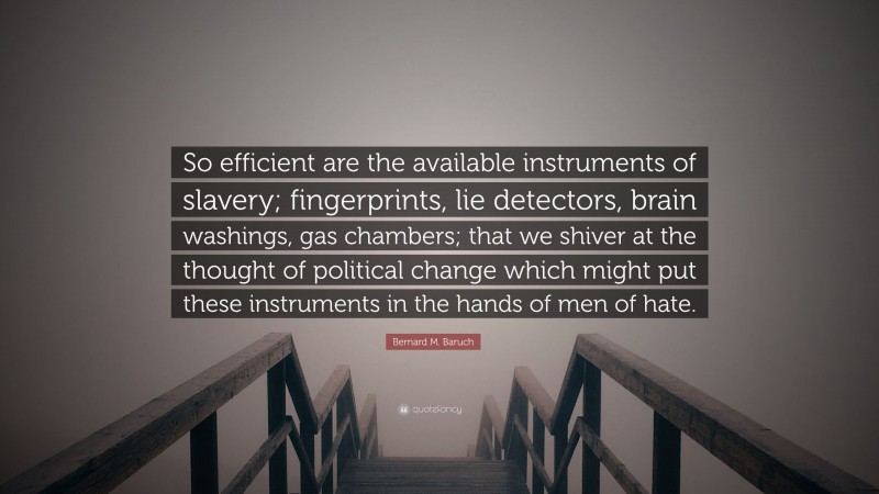Bernard M. Baruch Quote: “So efficient are the available instruments of slavery; fingerprints, lie detectors, brain washings, gas chambers; that we shiver at the thought of political change which might put these instruments in the hands of men of hate.”