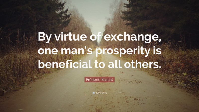 Frédéric Bastiat Quote: “By virtue of exchange, one man’s prosperity is beneficial to all others.”