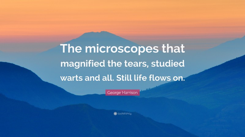 George Harrison Quote: “The microscopes that magnified the tears, studied warts and all. Still life flows on.”