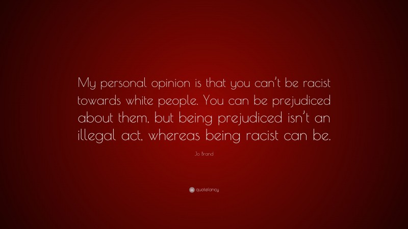 Jo Brand Quote: “My personal opinion is that you can’t be racist towards white people. You can be prejudiced about them, but being prejudiced isn’t an illegal act, whereas being racist can be.”