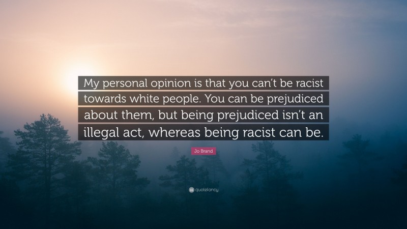 Jo Brand Quote: “My personal opinion is that you can’t be racist towards white people. You can be prejudiced about them, but being prejudiced isn’t an illegal act, whereas being racist can be.”