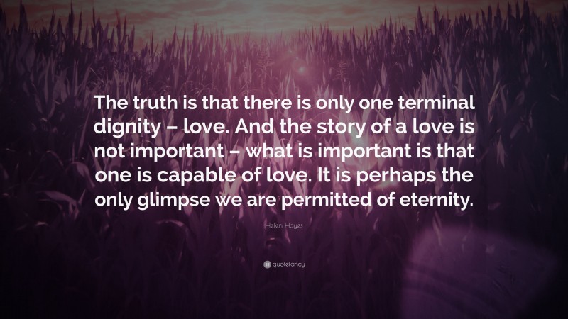 Helen Hayes Quote: “The truth is that there is only one terminal dignity – love. And the story of a love is not important – what is important is that one is capable of love. It is perhaps the only glimpse we are permitted of eternity.”