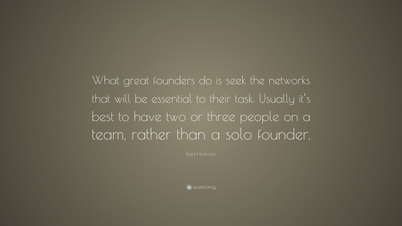 Reid Hoffman Quote: “What great founders do is seek the networks that will be essential to their task. Usually it’s best to have two or three people on a team, rather than a solo founder.”