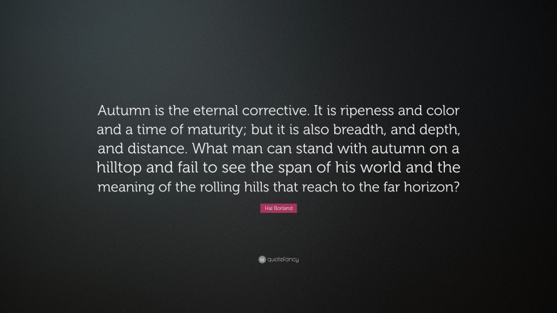 Hal Borland Quote: “Autumn is the eternal corrective. It is ripeness and color and a time of maturity; but it is also breadth, and depth, and distance. What man can stand with autumn on a hilltop and fail to see the span of his world and the meaning of the rolling hills that reach to the far horizon?”