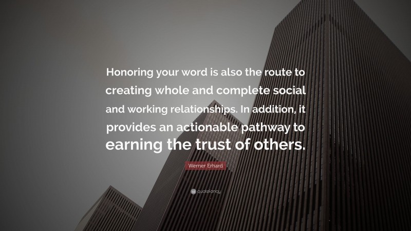 Werner Erhard Quote: “Honoring your word is also the route to creating whole and complete social and working relationships. In addition, it provides an actionable pathway to earning the trust of others.”