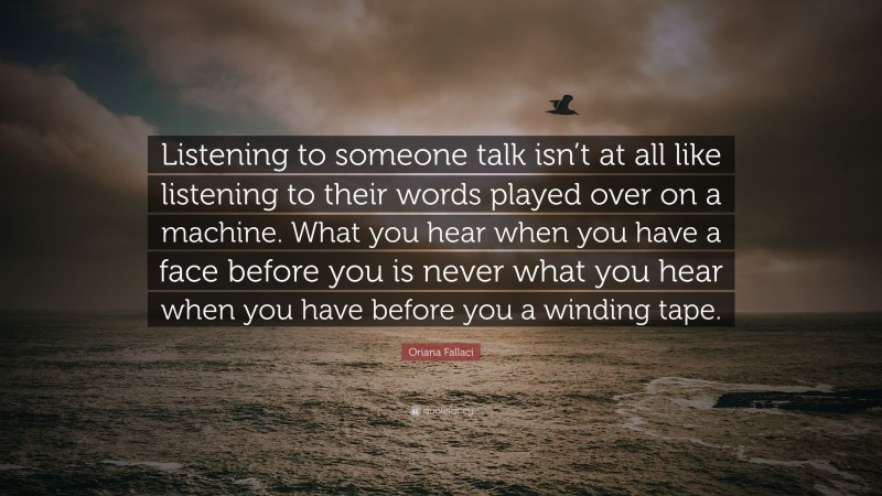 Oriana Fallaci Quote: “Listening to someone talk isn’t at all like listening to their words played over on a machine. What you hear when you have a face before you is never what you hear when you have before you a winding tape.”