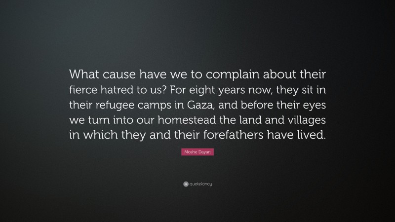 Moshe Dayan Quote: “What cause have we to complain about their fierce hatred to us? For eight years now, they sit in their refugee camps in Gaza, and before their eyes we turn into our homestead the land and villages in which they and their forefathers have lived.”