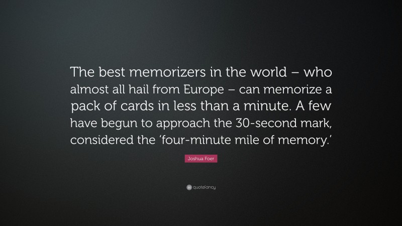 Joshua Foer Quote: “The best memorizers in the world – who almost all hail from Europe – can memorize a pack of cards in less than a minute. A few have begun to approach the 30-second mark, considered the ‘four-minute mile of memory.’”