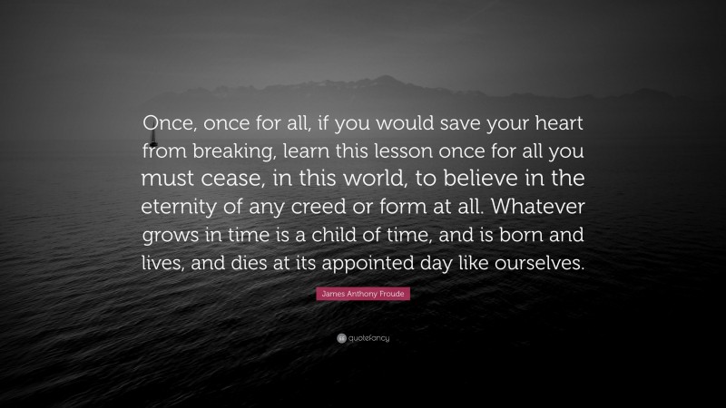 James Anthony Froude Quote: “Once, once for all, if you would save your heart from breaking, learn this lesson once for all you must cease, in this world, to believe in the eternity of any creed or form at all. Whatever grows in time is a child of time, and is born and lives, and dies at its appointed day like ourselves.”