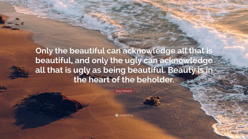 Suzy Kassem Quote: “Only the beautiful can acknowledge all that is beautiful, and only the ugly can acknowledge all that is ugly as being beautiful. Beauty is in the heart of the beholder.”