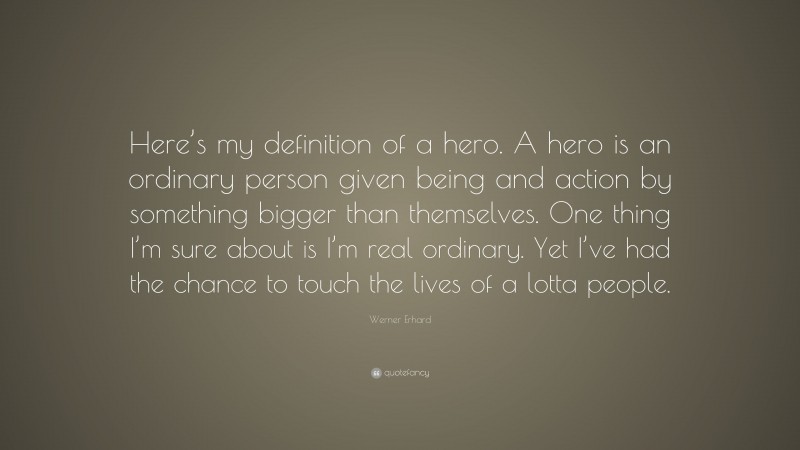 Werner Erhard Quote: “Here’s my definition of a hero. A hero is an ordinary person given being and action by something bigger than themselves. One thing I’m sure about is I’m real ordinary. Yet I’ve had the chance to touch the lives of a lotta people.”