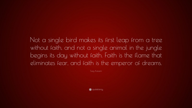 Suzy Kassem Quote: “Not a single bird makes its first leap from a tree without faith, and not a single animal in the jungle begins its day without faith. Faith is the flame that eliminates fear, and faith is the emperor of dreams.”