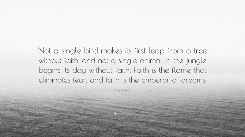 Suzy Kassem Quote: “Not a single bird makes its first leap from a tree without faith, and not a single animal in the jungle begins its day without faith. Faith is the flame that eliminates fear, and faith is the emperor of dreams.”