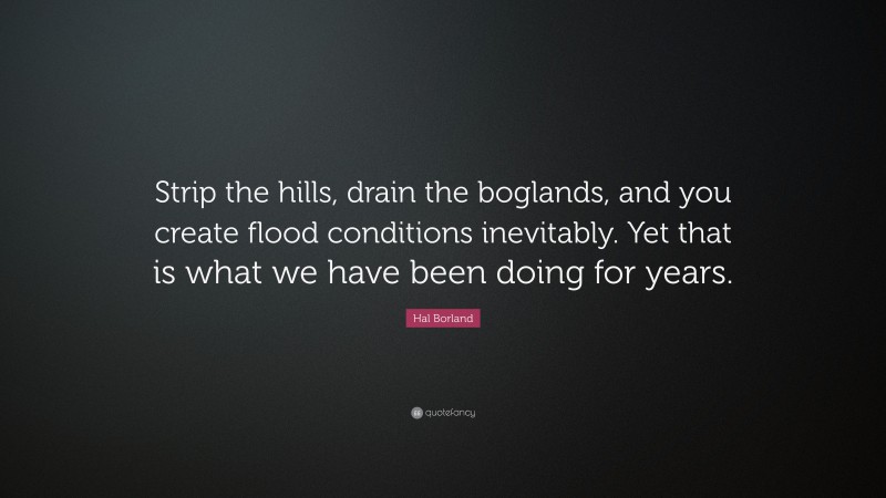 Hal Borland Quote: “Strip the hills, drain the boglands, and you create flood conditions inevitably. Yet that is what we have been doing for years.”