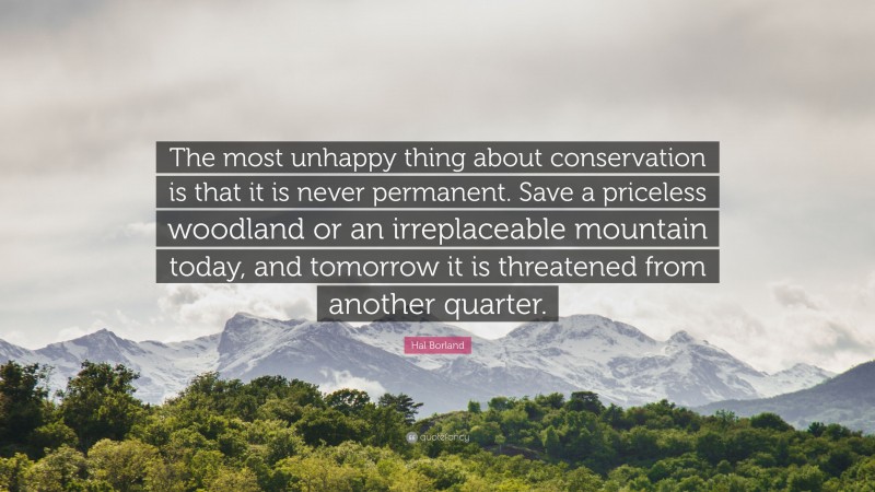 Hal Borland Quote: “The most unhappy thing about conservation is that it is never permanent. Save a priceless woodland or an irreplaceable mountain today, and tomorrow it is threatened from another quarter.”