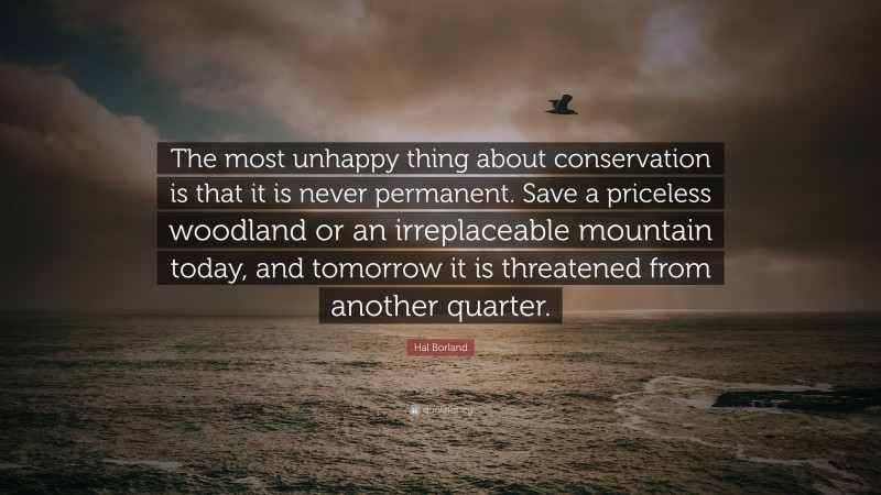 Hal Borland Quote: “The most unhappy thing about conservation is that it is never permanent. Save a priceless woodland or an irreplaceable mountain today, and tomorrow it is threatened from another quarter.”