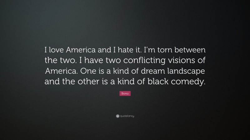 Bono Quote: “I love America and I hate it. I’m torn between the two. I have two conflicting visions of America. One is a kind of dream landscape and the other is a kind of black comedy.”