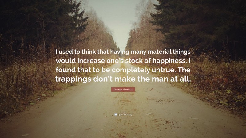 George Harrison Quote: “I used to think that having many material things would increase one’s stock of happiness. I found that to be completely untrue. The trappings don’t make the man at all.”