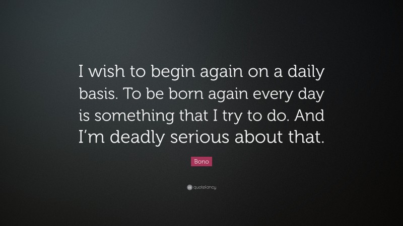 Bono Quote: “I wish to begin again on a daily basis. To be born again every day is something that I try to do. And I’m deadly serious about that.”