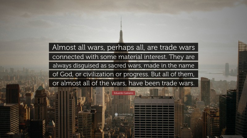 Eduardo Galeano Quote: “Almost all wars, perhaps all, are trade wars connected with some material interest. They are always disguised as sacred wars, made in the name of God, or civilization or progress. But all of them, or almost all of the wars, have been trade wars.”