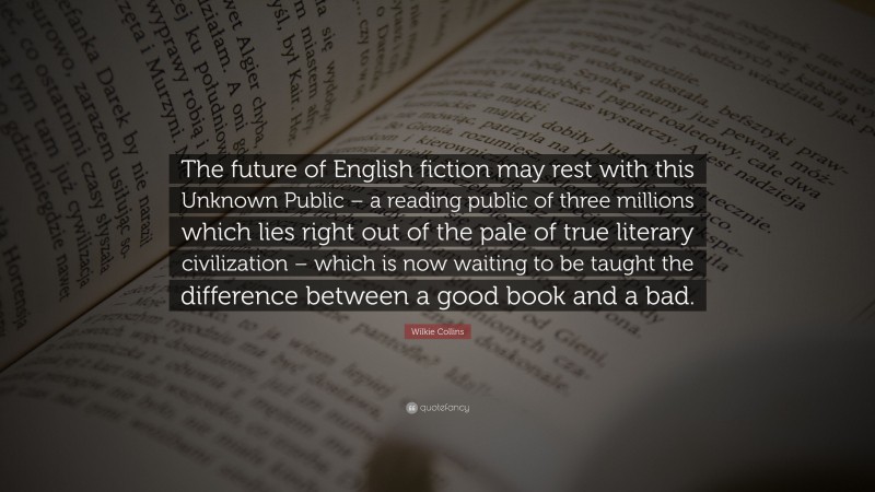 Wilkie Collins Quote: “The future of English fiction may rest with this Unknown Public – a reading public of three millions which lies right out of the pale of true literary civilization – which is now waiting to be taught the difference between a good book and a bad.”