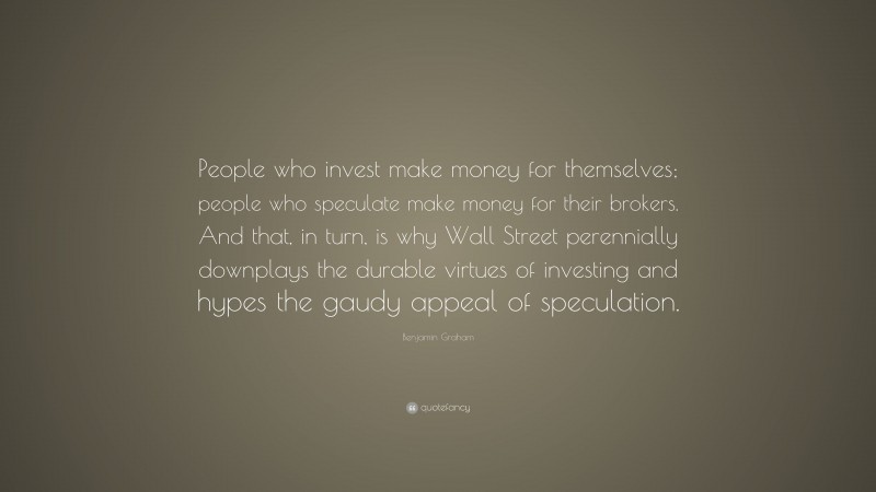 Benjamin Graham Quote: “People who invest make money for themselves; people who speculate make money for their brokers. And that, in turn, is why Wall Street perennially downplays the durable virtues of investing and hypes the gaudy appeal of speculation.”