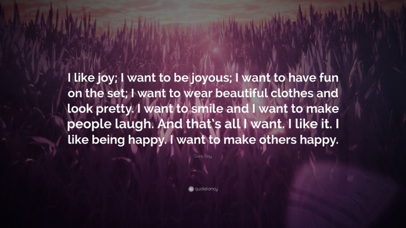 Doris Day Quote: “I like joy; I want to be joyous; I want to have fun on the set; I want to wear beautiful clothes and look pretty. I want to smile and I want to make people laugh. And that’s all I want. I like it. I like being happy. I want to make others happy.”