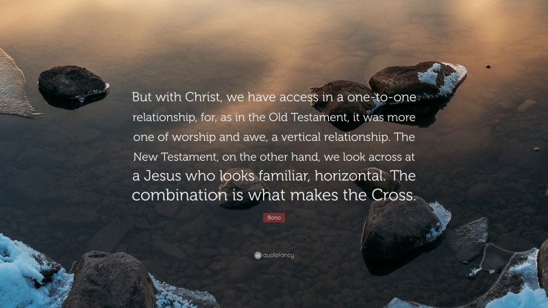 Bono Quote: “But with Christ, we have access in a one-to-one relationship, for, as in the Old Testament, it was more one of worship and awe, a vertical relationship. The New Testament, on the other hand, we look across at a Jesus who looks familiar, horizontal. The combination is what makes the Cross.”