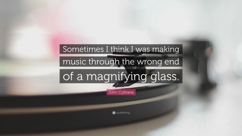 John Coltrane Quote: “Sometimes I think I was making music through the wrong end of a magnifying glass.”