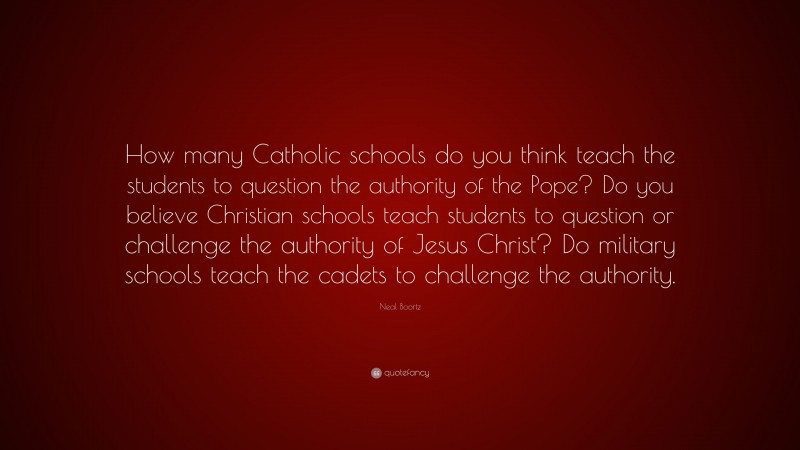 Neal Boortz Quote: “How many Catholic schools do you think teach the students to question the authority of the Pope? Do you believe Christian schools teach students to question or challenge the authority of Jesus Christ? Do military schools teach the cadets to challenge the authority.”