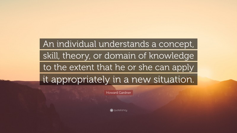 Howard Gardner Quote: “An individual understands a concept, skill, theory, or domain of knowledge to the extent that he or she can apply it appropriately in a new situation.”